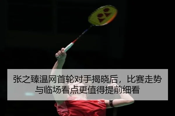 张之臻温网首轮对手揭晓后，比赛走势与临场看点更值得提前细看